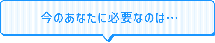 今のあなたに必要なのは…